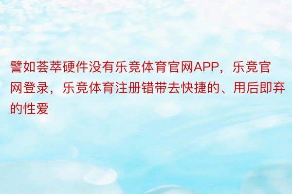 譬如荟萃硬件没有乐竞体育官网APP，乐竞官网登录，乐竞体育注册错带去快捷的、用后即弃的性爱