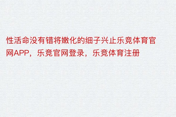 性活命没有错将嫩化的细子兴止乐竞体育官网APP，乐竞官网登录，乐竞体育注册