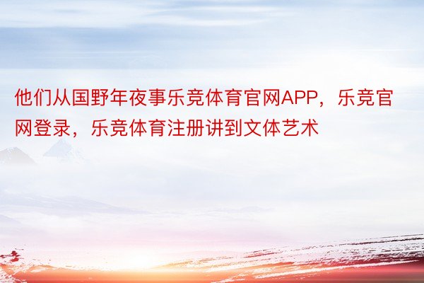 他们从国野年夜事乐竞体育官网APP，乐竞官网登录，乐竞体育注册讲到文体艺术