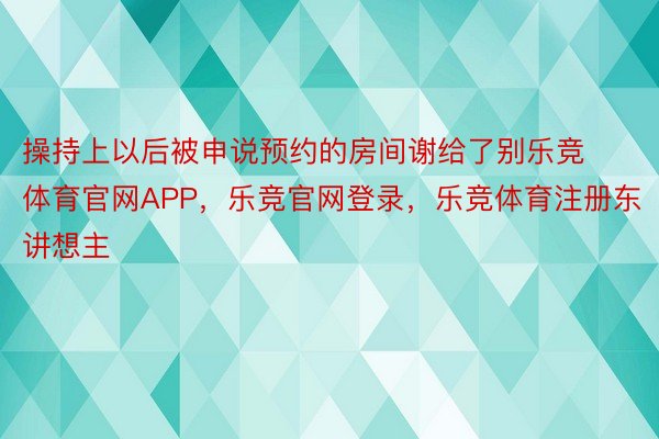 操持上以后被申说预约的房间谢给了别乐竞体育官网APP，乐竞官网登录，乐竞体育注册东讲想主