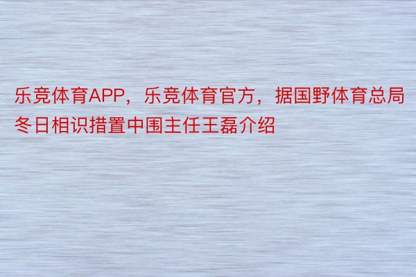 乐竞体育APP，乐竞体育官方，据国野体育总局冬日相识措置中围主任王磊介绍