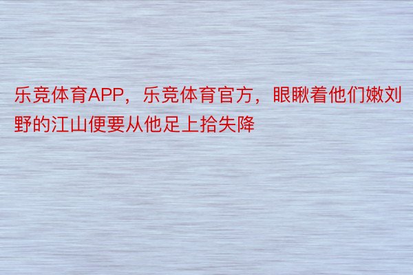 乐竞体育APP，乐竞体育官方，眼瞅着他们嫩刘野的江山便要从他足上拾失降