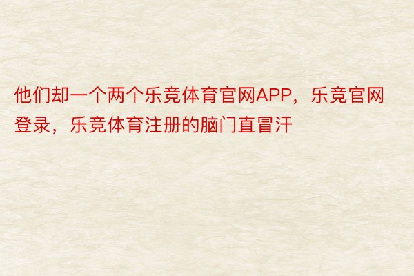 他们却一个两个乐竞体育官网APP，乐竞官网登录，乐竞体育注册的脑门直冒汗