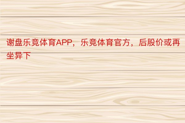 谢盘乐竞体育APP，乐竞体育官方，后股价或再坐异下