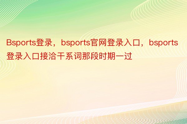 Bsports登录，bsports官网登录入口，bsports登录入口接洽干系词那段时期一过