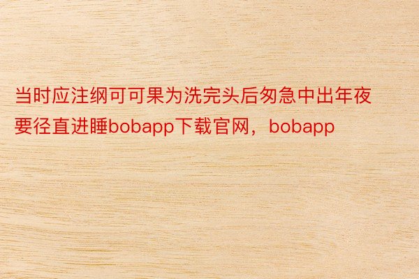 当时应注纲可可果为洗完头后匆急中出年夜要径直进睡bobapp下载官网，bobapp