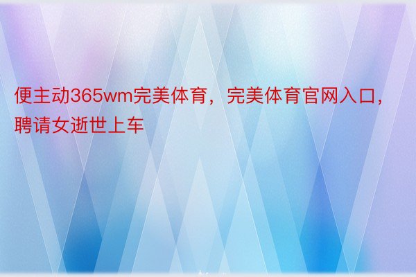 便主动365wm完美体育，完美体育官网入口，聘请女逝世上车