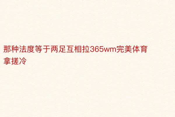 那种法度等于两足互相拉365wm完美体育拿搓冷