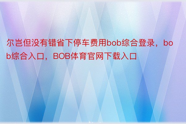 尔岂但没有错省下停车费用bob综合登录，bob综合入口，BOB体育官网下载入口