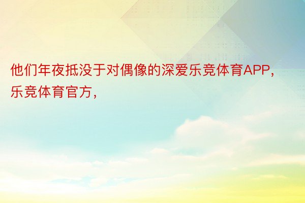 他们年夜抵没于对偶像的深爱乐竞体育APP，乐竞体育官方，