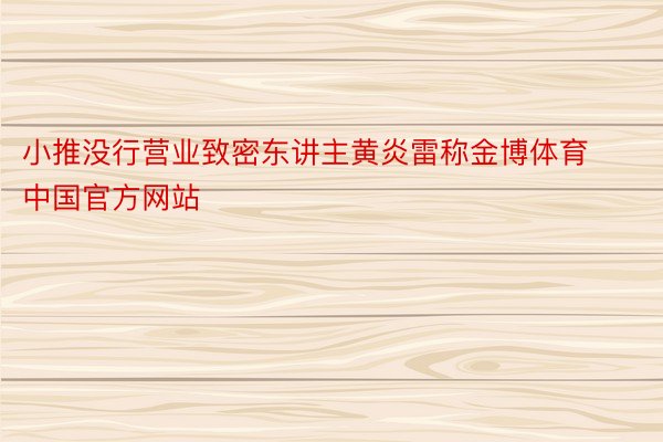 小推没行营业致密东讲主黄炎雷称金博体育中国官方网站