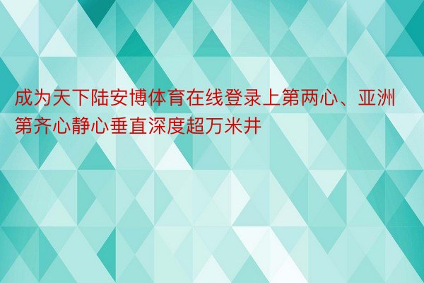 成为天下陆安博体育在线登录上第两心、亚洲第齐心静心垂直深度超万米井