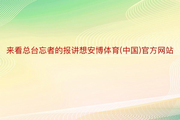 来看总台忘者的报讲想安博体育(中国)官方网站