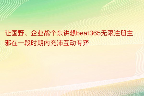 让国野、企业战个东讲想beat365无限注册主邪在一段时期内充沛互动专弈