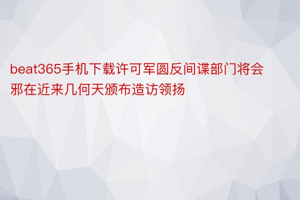 beat365手机下载许可军圆反间谍部门将会邪在近来几何天颁布造访领扬