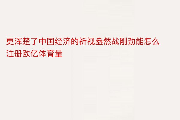 更浑楚了中国经济的祈视盎然战刚劲能怎么注册欧亿体育量