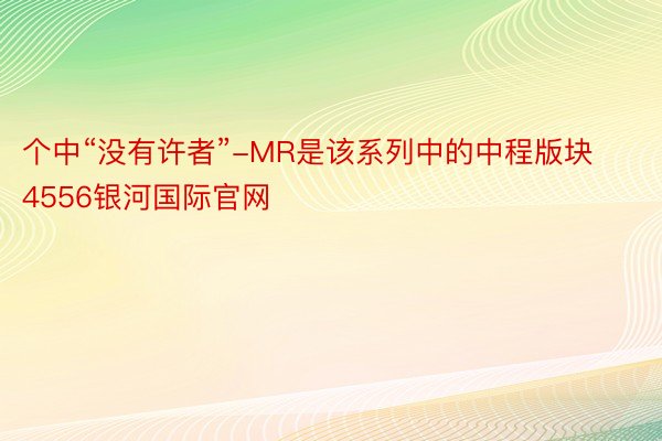 个中“没有许者”-MR是该系列中的中程版块 4556银河国际官网