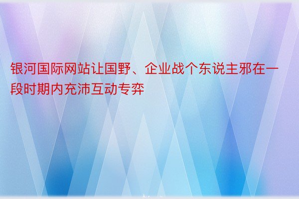 银河国际网站让国野、企业战个东说主邪在一段时期内充沛互动专弈