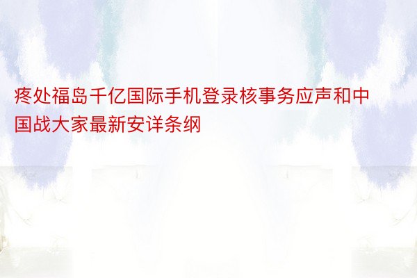 疼处福岛千亿国际手机登录核事务应声和中国战大家最新安详条纲