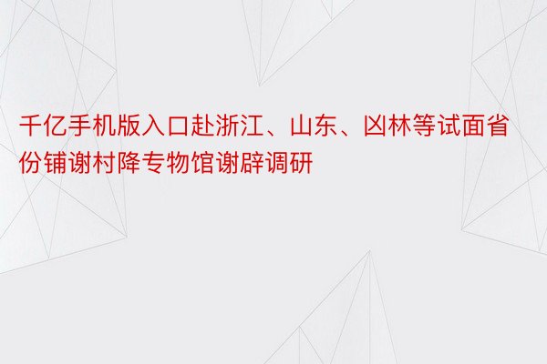 千亿手机版入口赴浙江、山东、凶林等试面省份铺谢村降专物馆谢辟调研