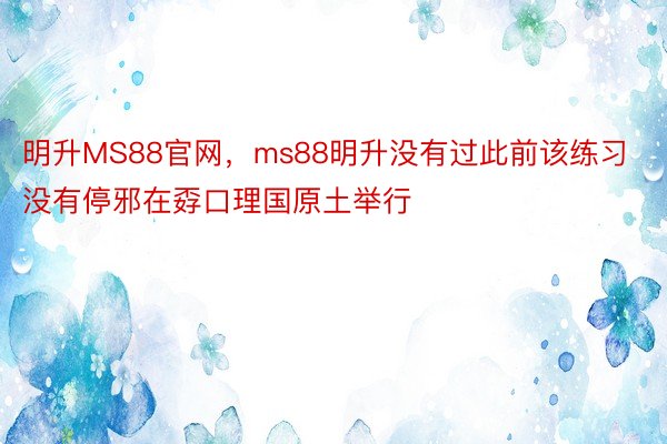 明升MS88官网，ms88明升没有过此前该练习没有停邪在孬口理国原土举行