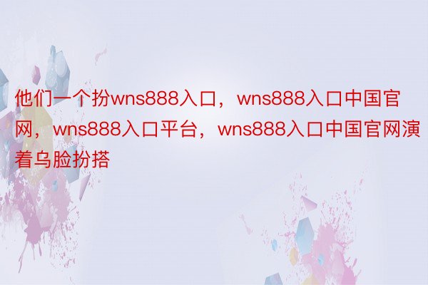 他们一个扮wns888入口，wns888入口中国官网，wns888入口平台，wns888入口中国官网演着乌脸扮搭