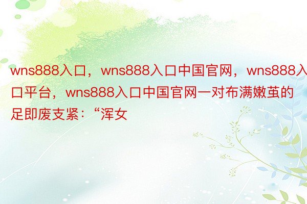 wns888入口，wns888入口中国官网，wns888入口平台，wns888入口中国官网一对布满嫩茧的足即废支紧：“浑女