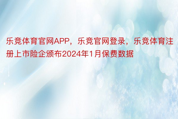 乐竞体育官网APP，乐竞官网登录，乐竞体育注册上市险企颁布2024年1月保费数据