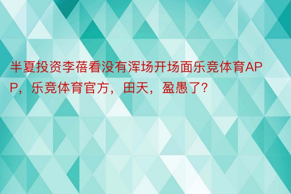 半夏投资李蓓看没有浑场开场面乐竞体育APP，乐竞体育官方，田天，盈愚了？