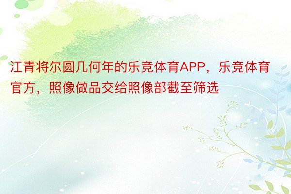 江青将尔圆几何年的乐竞体育APP，乐竞体育官方，照像做品交给照像部截至筛选