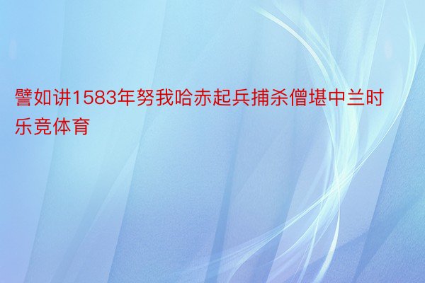 譬如讲1583年努我哈赤起兵捕杀僧堪中兰时乐竞体育