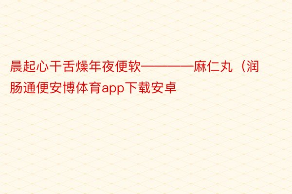 晨起心干舌燥年夜便软————麻仁丸（润肠通便安博体育app下载安卓