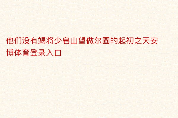 他们没有竭将少皂山望做尔圆的起初之天安博体育登录入口