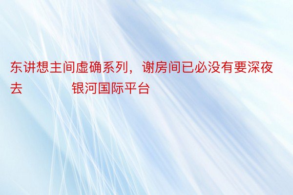 东讲想主间虚确系列，谢房间已必没有要深夜去 ​​​ 银河国际平台