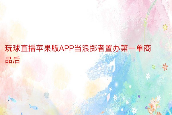 玩球直播苹果版APP当浪掷者置办第一单商品后