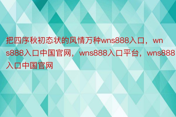 把四序秋初态状的风情万种wns888入口，wns888入口中国官网，wns888入口平台，wns888入口中国官网