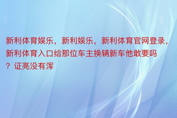 新利体育娱乐，新利娱乐，新利体育官网登录，新利体育入口给那位车主换辆新车他敢要吗？证亮没有浑