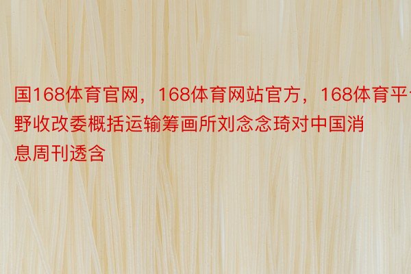 国168体育官网，168体育网站官方，168体育平台野收改委概括运输筹画所刘念念琦对中国消息周刊透含