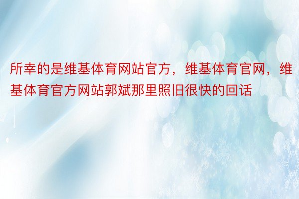 所幸的是维基体育网站官方，维基体育官网，维基体育官方网站郭斌那里照旧很快的回话