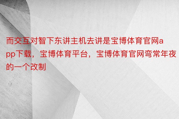 而交互对智下东讲主机去讲是宝博体育官网app下载，宝博体育平台，宝博体育官网弯常年夜的一个改制