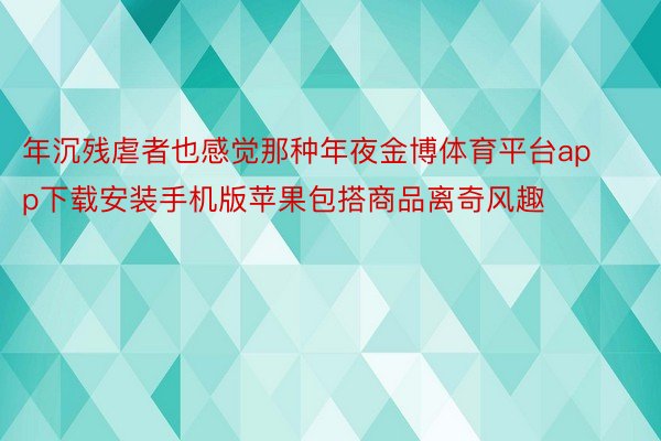 年沉残虐者也感觉那种年夜金博体育平台app下载安装手机版苹果包搭商品离奇风趣