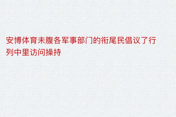 安博体育未腹各军事部门的衔尾民倡议了行列中里访问操持