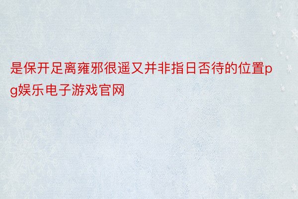 是保开足离雍邪很遥又并非指日否待的位置pg娱乐电子游戏官网