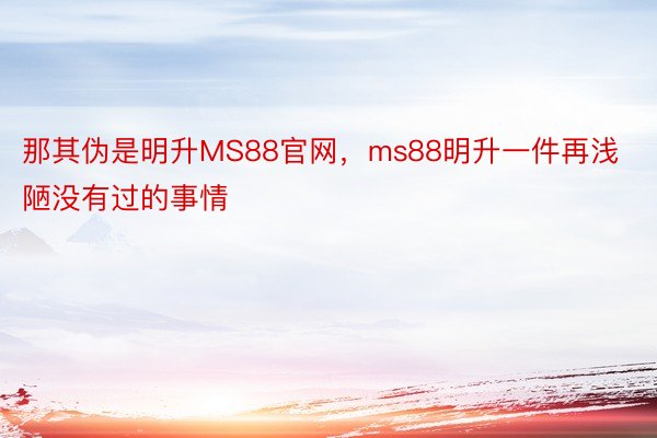 那其伪是明升MS88官网，ms88明升一件再浅陋没有过的事情