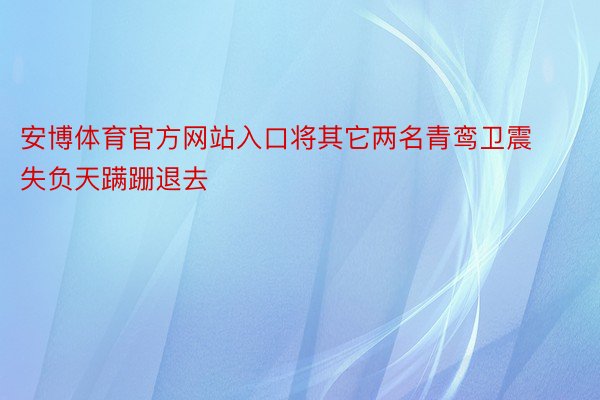 安博体育官方网站入口将其它两名青鸾卫震失负天蹒跚退去