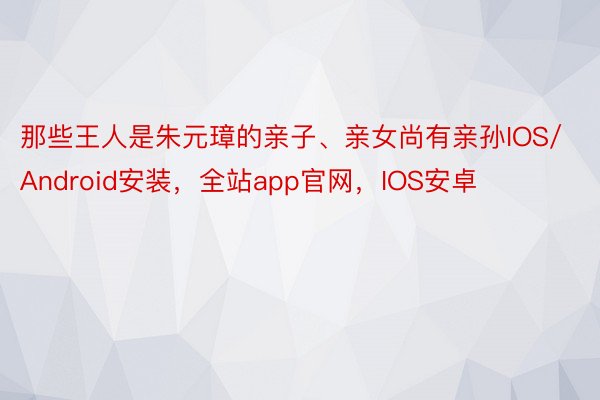 那些王人是朱元璋的亲子、亲女尚有亲孙IOS/Android安装，全站app官网，IOS安卓