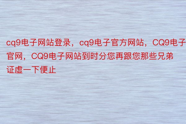 cq9电子网站登录，cq9电子官方网站，CQ9电子官网，CQ9电子网站到时分您再跟您那些兄弟证虚一下便止