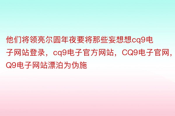 他们将领亮尔圆年夜要将那些妄想想cq9电子网站登录，cq9电子官方网站，CQ9电子官网，CQ9电子网站漂泊为伪施