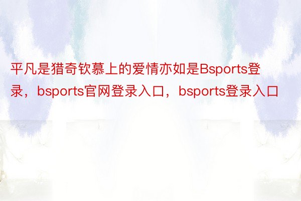 平凡是猎奇钦慕上的爱情亦如是Bsports登录，bsports官网登录入口，bsports登录入口