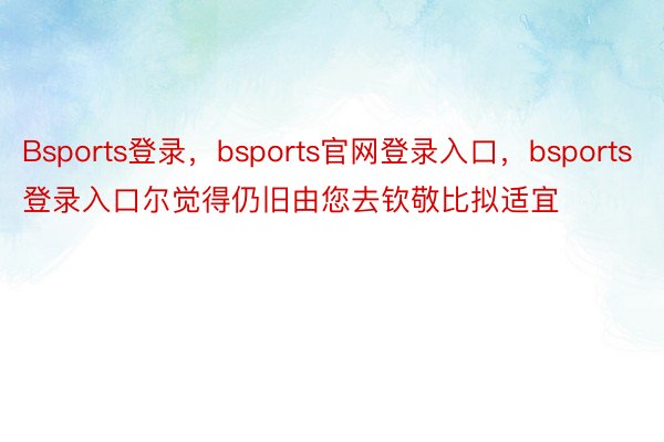 Bsports登录，bsports官网登录入口，bsports登录入口尔觉得仍旧由您去钦敬比拟适宜